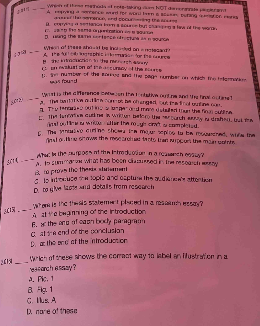 2.011) which of these methods of note - taking does not demonstrate plagiarism? a. copying a sentence word for word from a source, putting quotation marks around the sentence, and documenting the source b. copying a sentence from a source but changing a few of the words c. using the same organization as a source d. using the same sentence structure as a source 2.012) which of these should be included on a notecard? a. the full bibliographic information for the source b. the introduction to the research essay c. an evaluation of the accuracy of the source d. the number of the source and the page number on which the information was found 2.013) what is the difference between the tentative outline and the final outline? a. the tentative outline cannot be changed, but the final outline can. b. the tentative outline is longer and more detailed than the final outline. c. the tentative outline is written before the research essay is drafted, but the final outline is written after the rough draft is completed. d. the tentative outline shows the major topics to be researched, while the final outline shows the researched facts that support the main points. 2.014) what is the purpose of the introduction in a research essay? a. to summarize what has been discussed in the research essay b. to prove the thesis statement c. to introduce the topic and capture the audiences attention d. to give facts and details from research 2.015) where is the thesis statement placed in a research essay? a. at the beginning of the introduction b. at the end of each body paragraph c. at the end of the conclusion d. at the end of the introduction 2.016) which of these shows the correct way to label an illustration in a research essay? a. pic. 1 b. fig. 1 c. illus. a d. none of these
