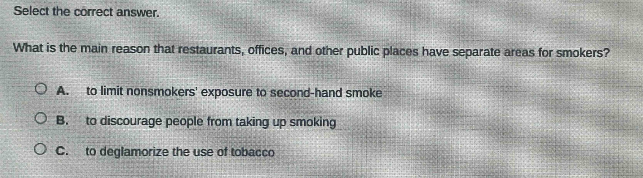 select the correct answer. what is the main reason that restaurants, offices, and other public places have separate areas for smokers? a. to limit nonsmokers exposure to second - hand smoke b. to discourage people from taking up smoking c. to deglamorize the use of tobacco