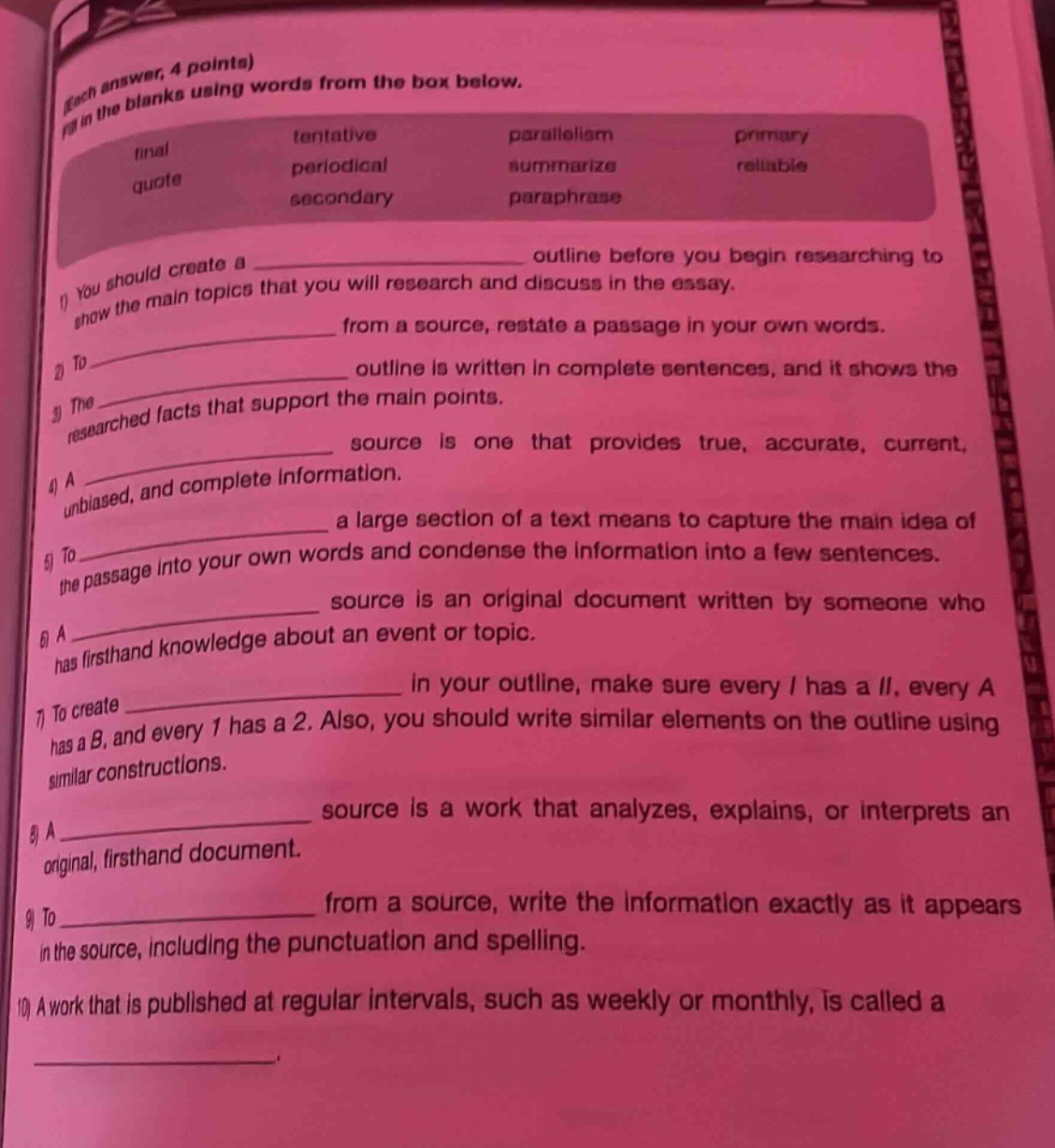 each answer, 4 points) fill in the blanks using words from the box below. final tentative parallelism primary quote periodical summarize reliable secondary paraphrase 1) you should create a ______________ outline before you begin researching to show the main topics that you will research and discuss in the essay. 2) to ______________ from a source, restate a passage in your own words. 3) the ______________ outline is written in complete sentences, and it shows the researched facts that support the main points. 4) a ______________ source is one that provides true, accurate, current, unbiased, and complete information. 5) to ______________ a large section of a text means to capture the main idea of the passage into your own words and condense the information into a few sentences. 6) a ______________ source is an original document written by someone who has firsthand knowledge about an event or topic. 7) to create ______________ in your outline, make sure every i has a ii, every a has a b, and every 1 has a 2. also, you should write similar elements on the outline using similar constructions. 8) a ______________ source is a work that analyzes, explains, or interprets an original, firsthand document. 9) to ______________ from a source, write the information exactly as it appears in the source, including the punctuation and spelling. 10) a work that is published at regular intervals, such as weekly or monthly, is called a ______________.