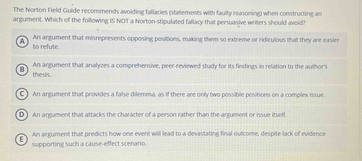 the norton field guide recommends avoiding fallacies (statements with faulty reasoning) when constructing an argument. which of the following is not a norton - stipulated fallacy that persuasive writers should avoid? a an argument that misrepresents opposing positions, making them so extreme or ridiculous that they are easier to refute. b an argument that analyzes a comprehensive, peer - reviewed study for its findings in relation to the authors thesis. c an argument that provides a false dilemma, as if there are only two possible positions on a complex issue. d an argument that attacks the character of a person rather than the argument or issue itself. e an argument that predicts how one event will lead to a devastating final outcome, despite lack of evidence supporting such a cause - effect scenario.
