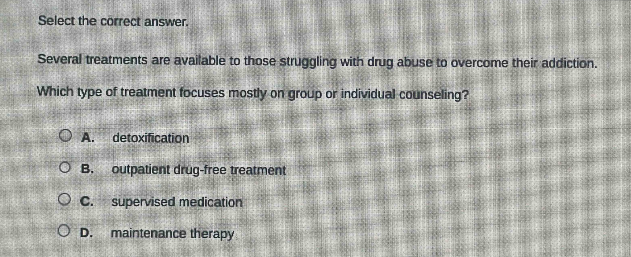 select the correct answer. several treatments are available to those struggling with drug abuse to overcome their addiction. which type of treatment focuses mostly on group or individual counseling? a. detoxification b. outpatient drug - free treatment c. supervised medication d. maintenance therapy