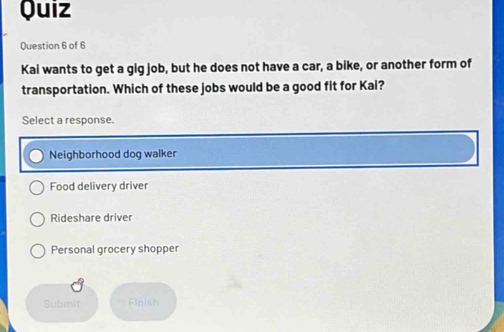 quiz\nquestion 6 of 6\nkai wants to get a gig job, but he does not have a car, a bike, or another form of transportation. which of these jobs would be a good fit for kai?\nselect a response.\nneighborhood dog walker\nfood delivery driver\nrideshare driver\npersonal grocery shopper