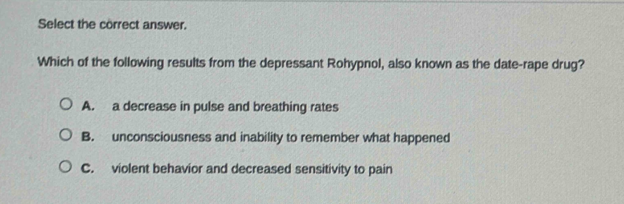select the correct answer. which of the following results from the depressant rohypnol, also known as the date - rape drug? a. a decrease in pulse and breathing rates b. unconsciousness and inability to remember what happened c. violent behavior and decreased sensitivity to pain