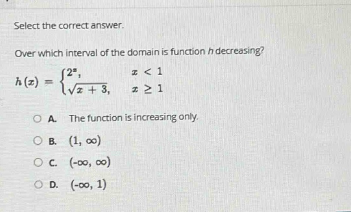 select the correct answer. over which interval of the domain is function h decreasing? h(x) = {2^x, x < 1; √(x + 3), x ≥ 1. o a. the function is increasing only. o b. (1, ∞) o c. (-∞, ∞) o d. (-∞, 1)