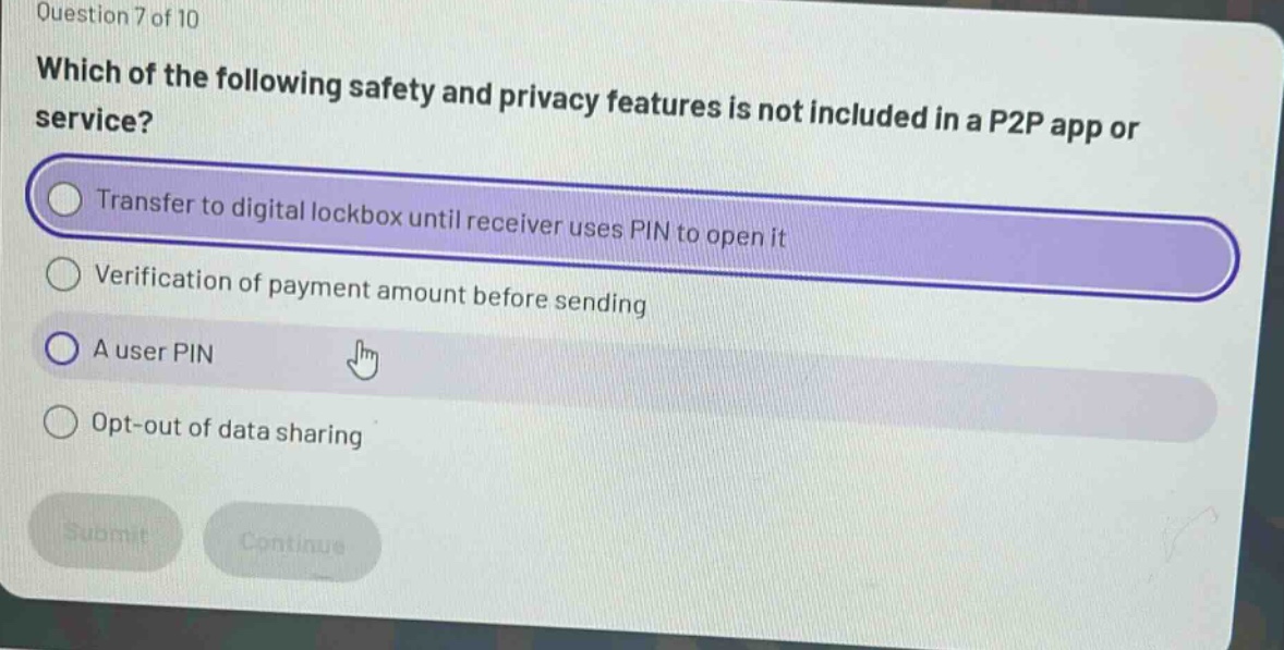 question 7 of 10 which of the following safety and privacy features is not included in a p2p app or service? transfer to digital lockbox until receiver uses pin to open it verification of payment amount before sending a user pin opt - out of data sharing