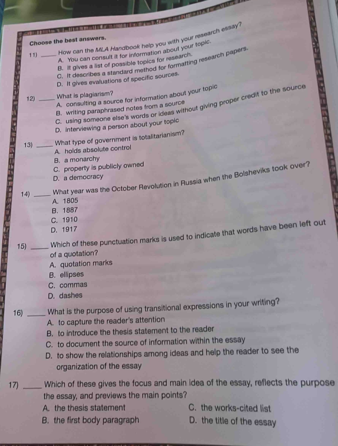 choose the best answers. 11) how can the mla handbook help you with your research essay? a. you can consult it for information about your topic. b. it gives a list of possible topics for research. c. it describes a standard method for formatting research papers. d. it gives evaluations of specific sources. 12) what is plagiarism? a. consulting a source for information about your topic b. writing paraphrased notes from a source c. using someone elses words or ideas without giving proper credit to the source d. interviewing a person about your topic 13) what type of government is totalitarianism? a. holds absolute control b. a monarchy c. property is publicly owned d. a democracy 14) what year was the october revolution in russia when the bolsheviks took over? a. 1805 b. 1887 c. 1910 d. 1917 15) which of these punctuation marks is used to indicate that words have been left out of a quotation? a. quotation marks b. ellipses c. commas d. dashes 16) what is the purpose of using transitional expressions in your writing? a. to capture the readers attention b. to introduce the thesis statement to the reader c. to document the source of information within the essay d. to show the relationships among ideas and help the reader to see the organization of the essay 17) which of these gives the focus and main idea of the essay, reflects the purpose the essay, and previews the main points? a. the thesis statement c. the works - cited list b. the first body paragraph d. the title of the essay