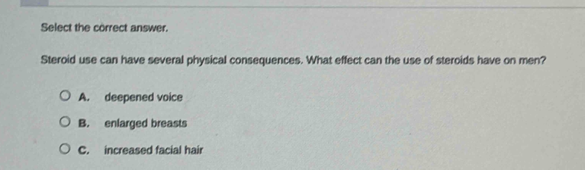 select the correct answer. steroid use can have several physical consequences. what effect can the use of steroids have on men? a. deepened voice b. enlarged breasts c. increased facial hair