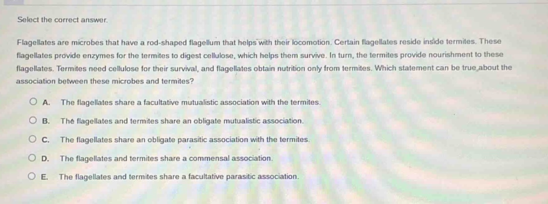 select the correct answer. flagellates are microbes that have a rod - shaped flagellum that helps with their locomotion. certain flagellates reside inside termites. these flagellates provide enzymes for the termites to digest cellulose, which helps them survive. in turn, the termites provide nourishment to these flagellates. termites need cellulose for their survival, and flagellates obtain nutrition only from termites. which statement can be true about the association between these microbes and termites? a. the flagellates share a facultative mutualistic association with the termites. b. the flagellates and termites share an obligate mutualistic association. c. the flagellates share an obligate parasitic association with the termites. d. the flagellates and termites share a commensal association. e. the flagellates and termites share a facultative parasitic association.