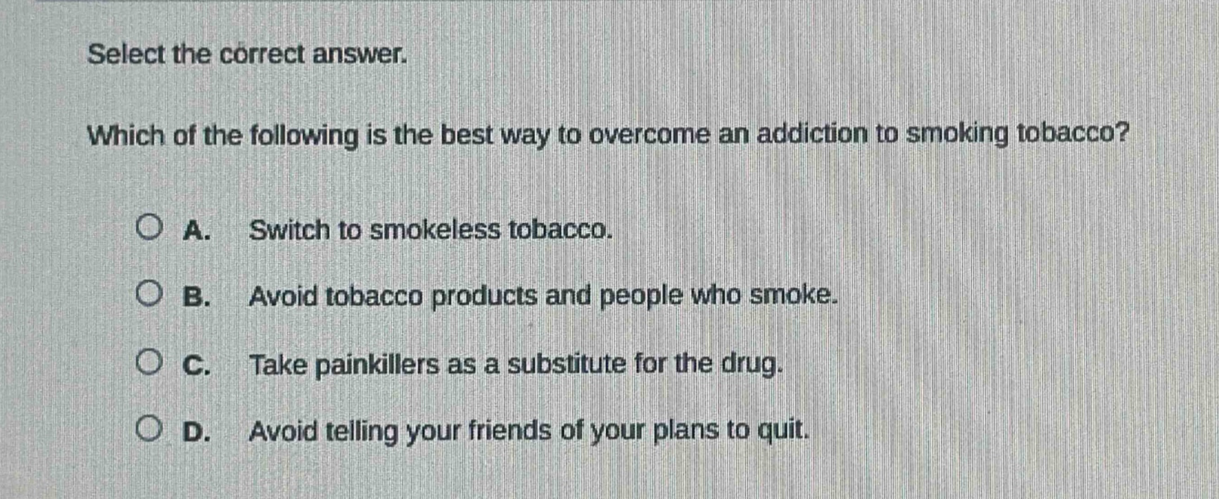 select the correct answer. which of the following is the best way to overcome an addiction to smoking tobacco? a. switch to smokeless tobacco. b. avoid tobacco products and people who smoke. c. take painkillers as a substitute for the drug. d. avoid telling your friends of your plans to quit.