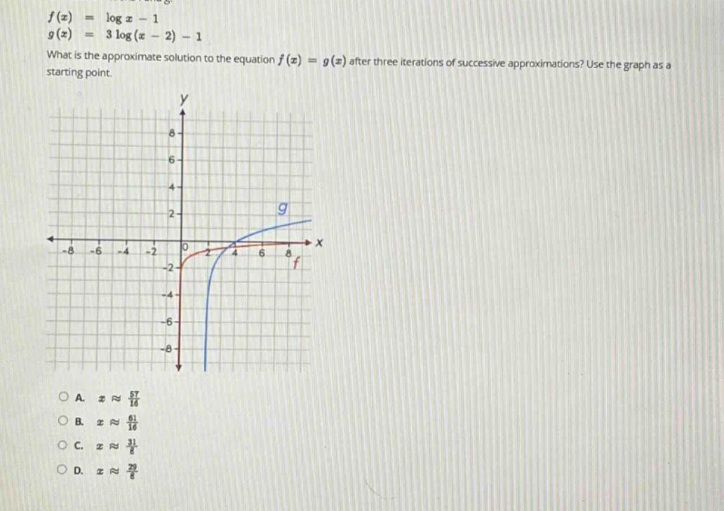 f(x) = log x - 1\ng(x) = 3 log(x - 2) - 1\nwhat is the approximate solution to the equation f(x) = g(x) after three iterations of successive approximations? use the graph as a starting point.\na. x ≈ 57/16\nb. x ≈ 61/16\nc. x ≈ 31/8\nd. x ≈ 29/8