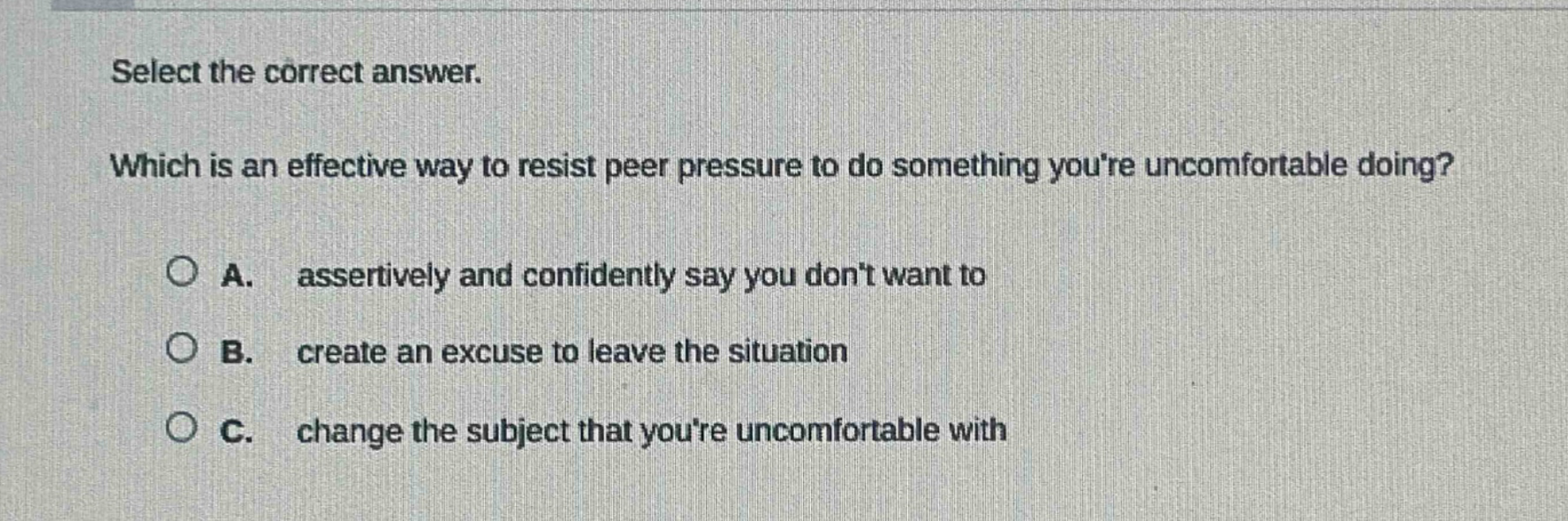 select the correct answer. which is an effective way to resist peer pressure to do something youre uncomfortable doing? a. assertively and confidently say you dont want to b. create an excuse to leave the situation c. change the subject that youre uncomfortable with