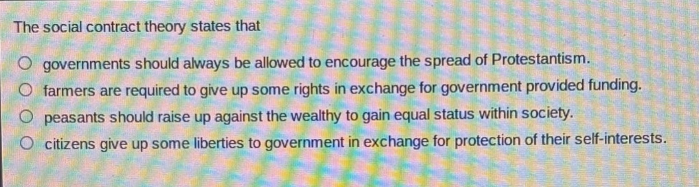 the social contract theory states that governments should always be allowed to encourage the spread of protestantism. farmers are required to give up some rights in exchange for government provided funding. peasants should raise up against the wealthy to gain equal status within society. citizens give up some liberties to government in exchange for protection of their self - interests.