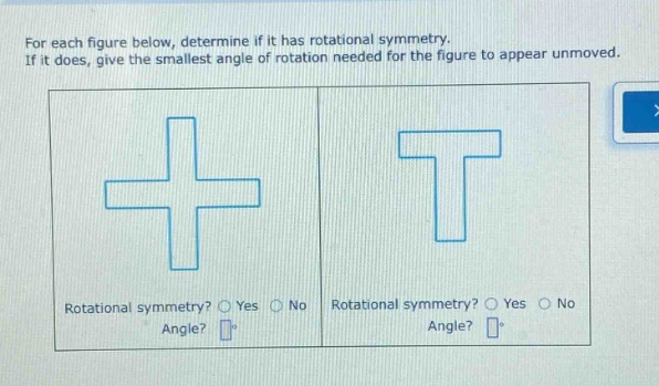 for each figure below, determine if it has rotational symmetry. if it does, give the smallest angle of rotation needed for the figure to appear unmoved. rotational symmetry? yes no angle? rotational symmetry? yes no angle?