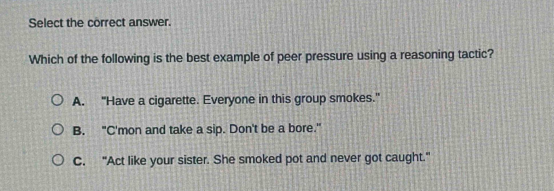 select the correct answer. which of the following is the best example of peer pressure using a reasoning tactic? a. \have a cigarette. everyone in this group smokes.\ b. \cmon and take a sip. dont be a bore.\ c. \act like your sister. she smoked pot and never got caught.\