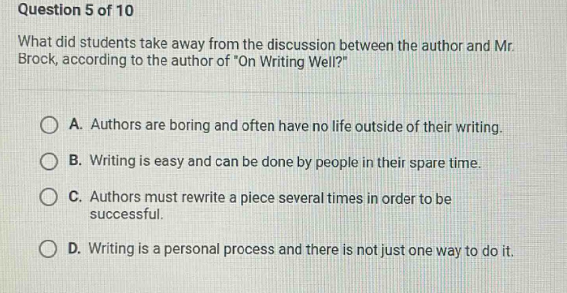 question 5 of 10 what did students take away from the discussion between the author and mr. brock, according to the author of \on writing well?\ a. authors are boring and often have no life outside of their writing. b. writing is easy and can be done by people in their spare time. c. authors must rewrite a piece several times in order to be successful. d. writing is a personal process and there is not just one way to do it.
