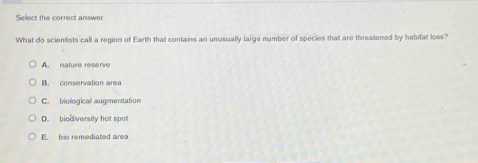 select the correct answer. what do scientists call a region of earth that contains an unusually large number of species that are threatened by habitat loss? a. nature reserve b. conservation area c. biological augmentation d. biodiversity hot spot e. bio remediated area