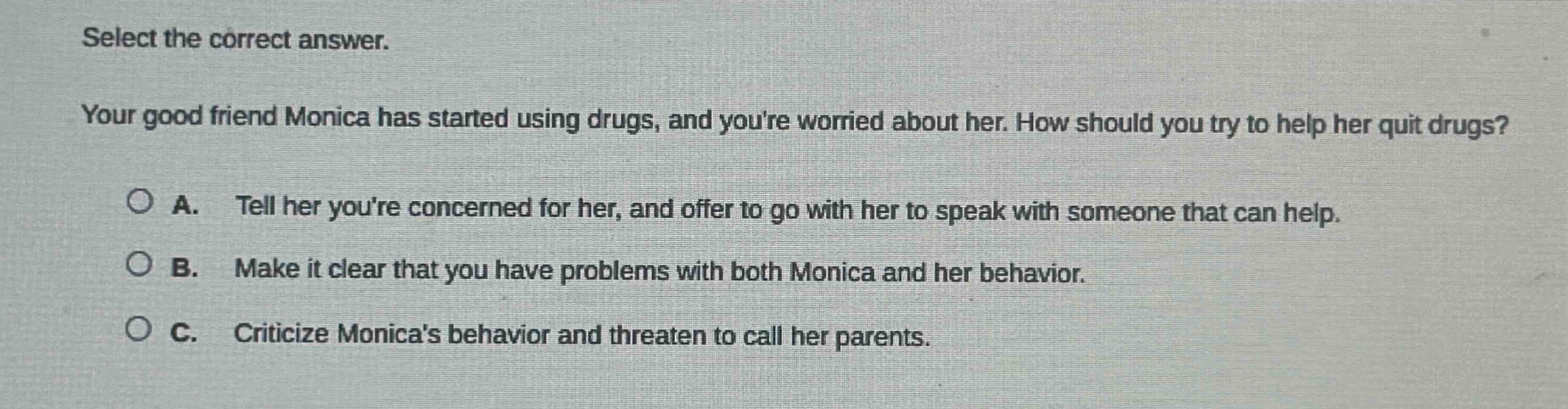 select the correct answer. your good friend monica has started using drugs, and youre worried about her. how should you try to help her quit drugs? a. tell her youre concerned for her, and offer to go with her to speak with someone that can help. b. make it clear that you have problems with both monica and her behavior. c. criticize monicas behavior and threaten to call her parents.
