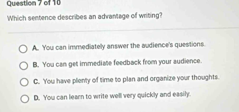 question 7 of 10 which sentence describes an advantage of writing? a. you can immediately answer the audiences questions. b. you can get immediate feedback from your audience. c. you have plenty of time to plan and organize your thoughts. d. you can learn to write well very quickly and easily.