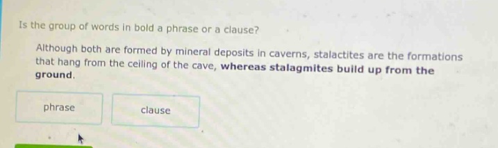 is the group of words in bold a phrase or a clause? although both are formed by mineral deposits in caverns, stalactites are the formations that hang from the ceiling of the cave, whereas stalagmites build up from the ground. phrase clause