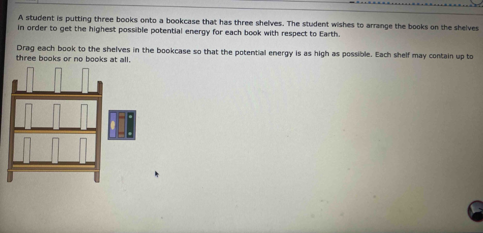 a student is putting three books onto a bookcase that has three shelves. the student wishes to arrange the books on the shelves in order to get the highest possible potential energy for each book with respect to earth. drag each book to the shelves in the bookcase so that the potential energy is as high as possible. each shelf may contain up to three books or no books at all.