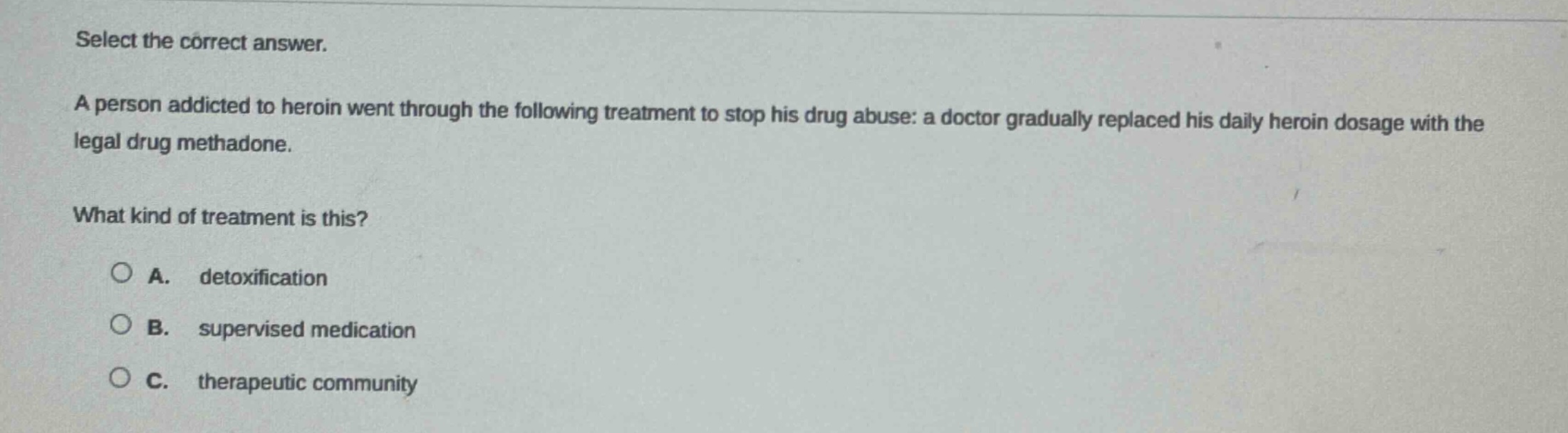 select the correct answer. a person addicted to heroin went through the following treatment to stop his drug abuse: a doctor gradually replaced his daily heroin dosage with the legal drug methadone. what kind of treatment is this? a. detoxification b. supervised medication c. therapeutic community