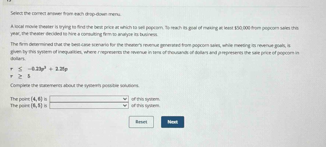 select the correct answer from each drop - down menu. a local movie theater is trying to find the best price at which to sell popcorn. to reach its goal of making at least $50,000 from popcorn sales this year, the theater decided to hire a consulting firm to analyze its business. the firm determined that the best - case scenario for the theaters revenue generated from popcorn sales, while meeting its revenue goals, is given by this system of inequalities, where r represents the revenue in tens of thousands of dollars and p represents the sale price of popcorn in dollars. r ≤ - 0.23p² + 2.25p r ≥ 5 complete the statements about the systems possible solutions. the point (4,6) is of this system. the point (6,5) is of this system. reset next