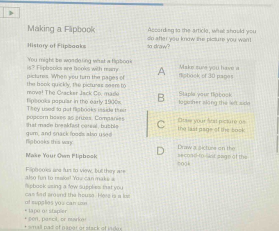 making a flipbook\nhistory of flipbooks\nyou might be wondering what a flipbook is? flipbooks are books with many pictures. when you turn the pages of the book quickly, the pictures seem to move! the cracker jack co. made flipbooks popular in the early 1900s. they used to put flipbooks inside their popcorn boxes as prizes. companies that made breakfast cereal, bubble gum, and snack foods also used flipbooks this way.\nmake your own flipbook\nflipbooks are fun to view, but they are also fun to make! you can make a flipbook using a few supplies that you can find around the house. here is a list of supplies you can use:\n- tape or stapler\n- pen, pencil, or marker\n- small pad of paper or stack of index\naccording to the article, what should you do after you know the picture you want to draw?\na make sure you have a flipbook of 30 pages\nb staple your flipbook together along the left - side\nc draw your first picture on the last page of the book\nd draw a picture on the second - to - last page of the book