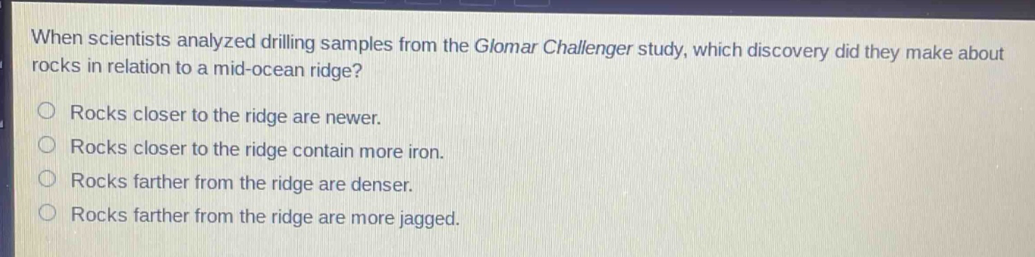 when scientists analyzed drilling samples from the glomar challenger study, which discovery did they make about rocks in relation to a mid - ocean ridge? rocks closer to the ridge are newer. rocks closer to the ridge contain more iron. rocks farther from the ridge are denser. rocks farther from the ridge are more jagged.