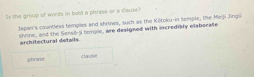 is the group of words in bold a phrase or a clause? japans countless temples and shrines, such as the kōtoku - in temple, the meiji jingū shrine, and the sensō - ji temple, are designed with incredibly elaborate architectural details. phrase clause