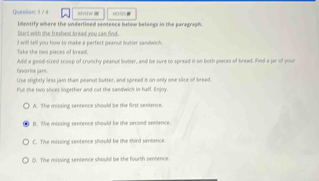 question: 1 / 4 review notes identify where the underlined sentence below belongs in the paragraph. start with the freshest bread you can find. i will tell you how to make a perfect peanut butter sandwich. take the two pieces of bread, add a good - sized scoop of crunchy peanut butter, and be sure to spread it on both pieces of bread. find a jar of your favorite jam. use slightly less jam than peanut butter, and spread it on only one slice of bread. put the two slices together and cut the sandwich in half. enjoy. a. the missing sentence should be the first sentence. b. the missing sentence should be the second sentence. c. the missing sentence should be the third sentence. d. the missing sentence should be the fourth sentence.