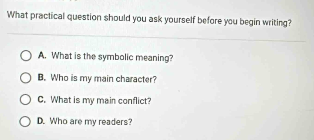 what practical question should you ask yourself before you begin writing?\na. what is the symbolic meaning?\nb. who is my main character?\nc. what is my main conflict?\nd. who are my readers?
