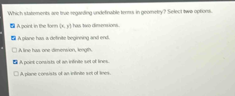 which statements are true regarding undefinable terms in geometry? select two options. a point in the form (x, y) has two dimensions. a plane has a definite beginning and end. a line has one dimension, length. a point consists of an infinite set of lines. a plane consists of an infinite set of lines.