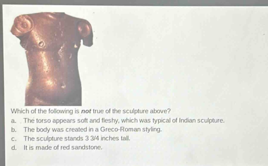 which of the following is not true of the sculpture above? a. the torso appears soft and fleshy, which was typical of indian sculpture. b. the body was created in a greco - roman styling. c. the sculpture stands 3 3/4 inches tall. d. it is made of red sandstone.
