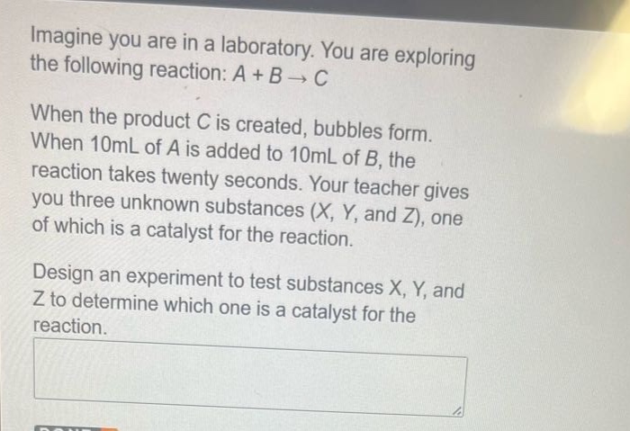 imagine you are in a laboratory. you are exploring the following reaction: a + b → c when the product c is created, bubbles form. when 10ml of a is added to 10ml of b, the reaction takes twenty seconds. your teacher gives you three unknown substances (x, y, and z), one of which is a catalyst for the reaction. design an experiment to test substances x, y, and z to determine which one is a catalyst for the reaction.