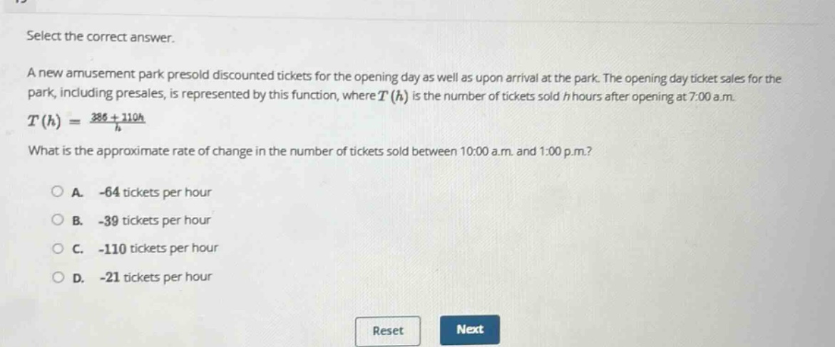 select the correct answer. a new amusement park presold discounted tickets for the opening day as well as upon arrival at the park. the opening - day ticket sales for the park, including presales, is represented by this function, where t(h) is the number of tickets sold h hours after opening at 7:00 a.m. t(h)=386 + 210h / h what is the approximate rate of change in the number of tickets sold between 10:00 a.m. and 1:00 p.m.? a. -64 tickets per hour b. -39 tickets per hour c. -110 tickets per hour d. -21 tickets per hour