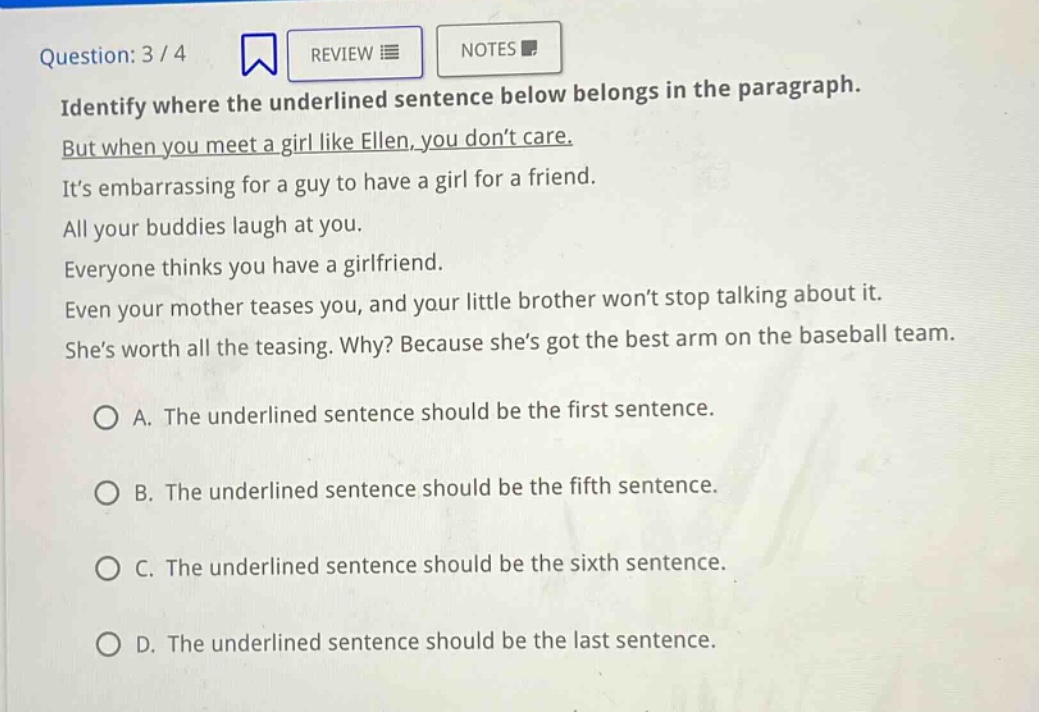 question: 3 / 4 identify where the underlined sentence below belongs in the paragraph. but when you meet a girl like ellen, you don’t care. it’s embarrassing for a guy to have a girl for a friend. all your buddies laugh at you. everyone thinks you have a girlfriend. even your mother teases you, and your little brother won’t stop talking about it. she’s worth all the teasing. why? because she’s got the best arm on the baseball team. a. the underlined sentence should be the first sentence. b. the underlined sentence should be the fifth sentence. c. the underlined sentence should be the sixth sentence. d. the underlined sentence should be the last sentence.