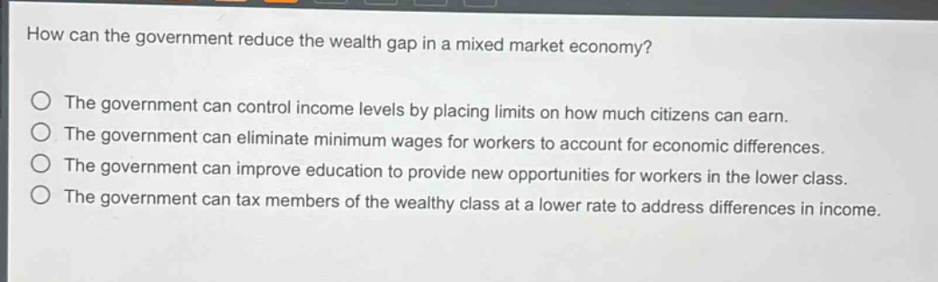 how can the government reduce the wealth gap in a mixed market economy? the government can control income levels by placing limits on how much citizens can earn. the government can eliminate minimum wages for workers to account for economic differences. the government can improve education to provide new opportunities for workers in the lower class. the government can tax members of the wealthy class at a lower rate to address differences in income.