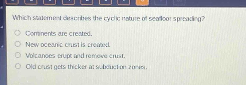 which statement describes the cyclic nature of seafloor spreading? continents are created. new oceanic crust is created. volcanoes erupt and remove crust. old crust gets thicker at subduction zones.