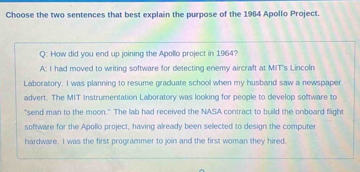 choose the two sentences that best explain the purpose of the 1964 apollo project. q: how did you end up joining the apollo project in 1964? a: i had moved to writing software for detecting enemy aircraft at mits lincoln laboratory. i was planning to resume graduate school when my husband saw a newspaper advert. the mit instrumentation laboratory was looking for people to develop software to \send man to the moon.\ the lab had received the nasa contract to build the onboard flight software for the apollo project, having already been selected to design the computer hardware. i was the first programmer to join and the first woman they hired.
