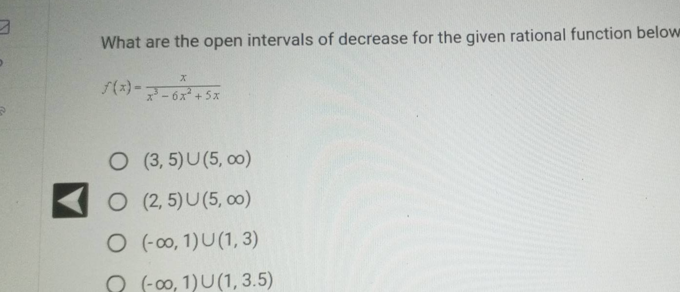 what are the open intervals of decrease for the given rational function below\n\n$f(x)=\frac{x}{x^{3}-6x^{2}+5x}$\n\no $(3,5)cup(5,infty)$\no $(2,5)cup(5,infty)$\no $(-infty,1)cup(1,3)$\no $(-infty,1)cup(1,3.5)$