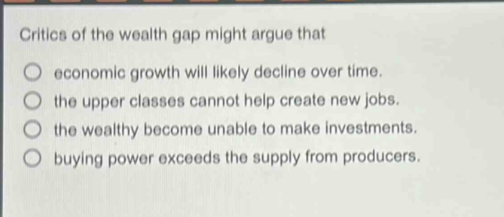 critics of the wealth gap might argue that\no economic growth will likely decline over time.\no the upper classes cannot help create new jobs.\no the wealthy become unable to make investments.\no buying power exceeds the supply from producers.