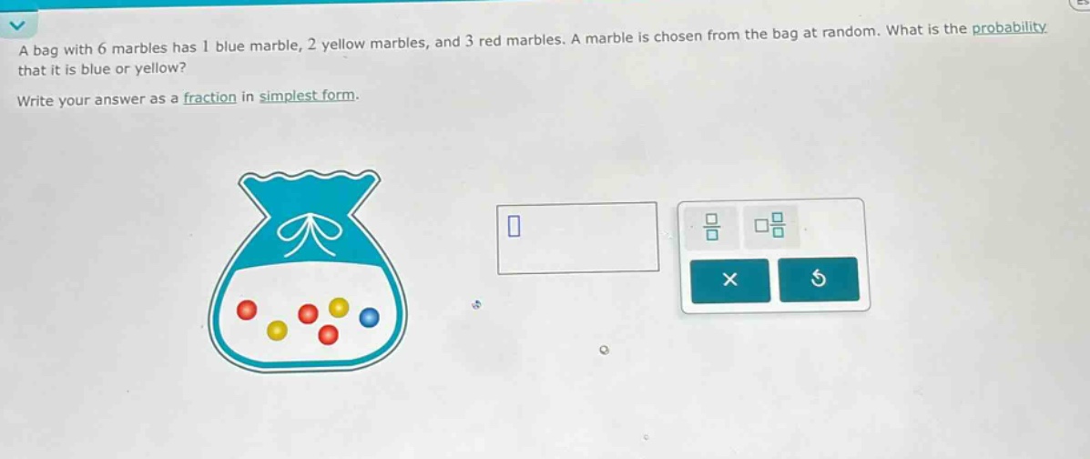 a bag with 6 marbles has 1 blue marble, 2 yellow marbles, and 3 red marbles. a marble is chosen from the bag at random. what is the probability that it is blue or yellow? write your answer as a fraction in simplest form.