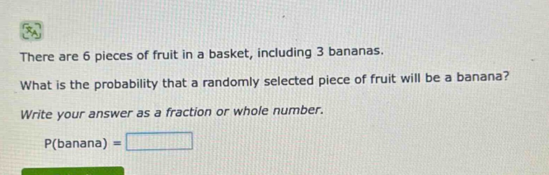 there are 6 pieces of fruit in a basket, including 3 bananas. what is the probability that a randomly selected piece of fruit will be a banana? write your answer as a fraction or whole number. p(banana) =