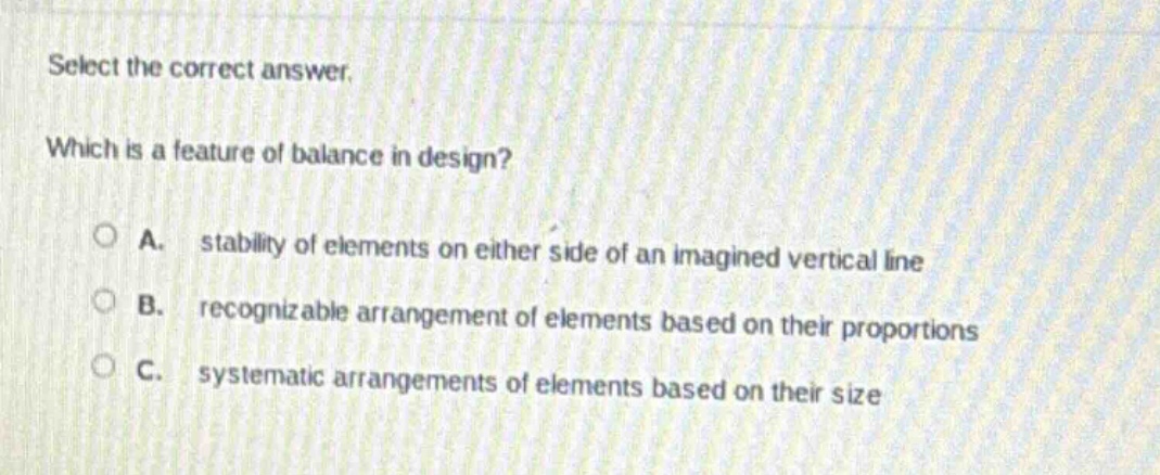 select the correct answer. which is a feature of balance in design? a. stability of elements on either side of an imagined vertical line b. recognizable arrangement of elements based on their proportions c. systematic arrangements of elements based on their size