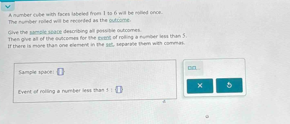 a number cube with faces labeled from 1 to 6 will be rolled once. the number rolled will be recorded as the outcome. give the sample space describing all possible outcomes. then give all of the outcomes for the event of rolling a number less than 5. if there is more than one element in the set, separate them with commas. sample space: event of rolling a number less than 5 :