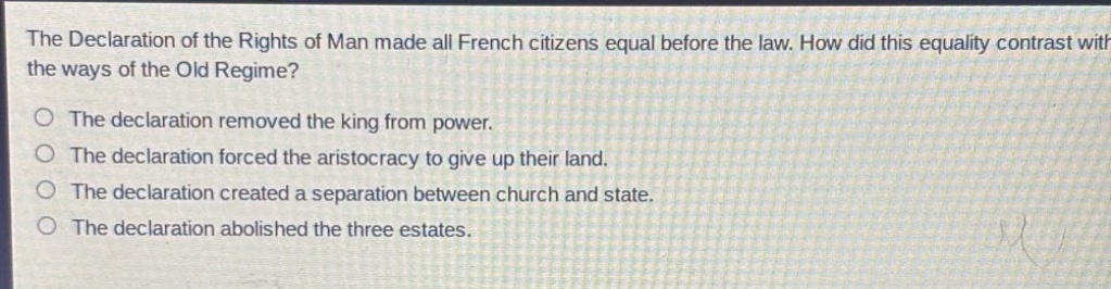 the declaration of the rights of man made all french citizens equal before the law. how did this equality contrast with the ways of the old regime?\nthe declaration removed the king from power.\nthe declaration forced the aristocracy to give up their land.\nthe declaration created a separation between church and state.\nthe declaration abolished the three estates.