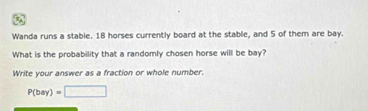wanda runs a stable. 18 horses currently board at the stable, and 5 of them are bay. what is the probability that a randomly chosen horse will be bay? write your answer as a fraction or whole number. p(bay) =
