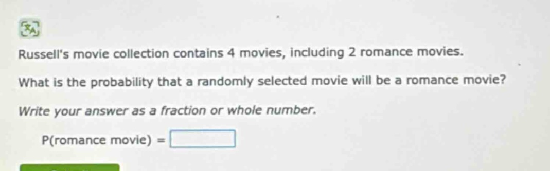 russells movie collection contains 4 movies, including 2 romance movies. what is the probability that a randomly selected movie will be a romance movie? write your answer as a fraction or whole number. p(romance movie) =
