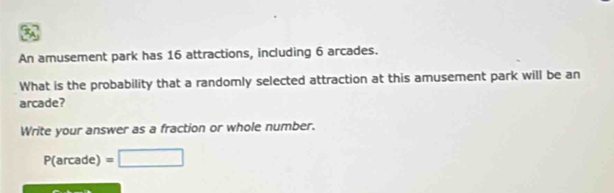 an amusement park has 16 attractions, including 6 arcades. what is the probability that a randomly selected attraction at this amusement park will be an arcade? write your answer as a fraction or whole number. p(arcade) =