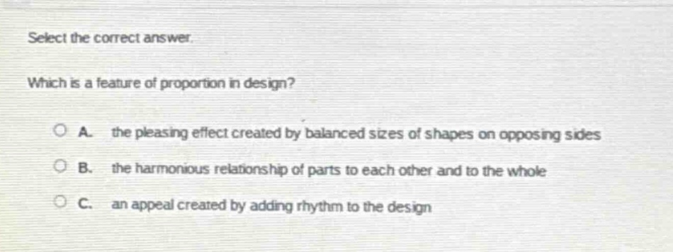 select the correct answer. which is a feature of proportion in design? a. the pleasing effect created by balanced sizes of shapes on opposing sides b. the harmonious relationship of parts to each other and to the whole c. an appeal created by adding rhythm to the design